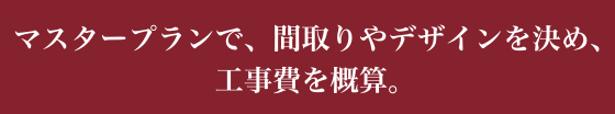 マスタープランで、間取りやデザインを決め、工事費を概算。